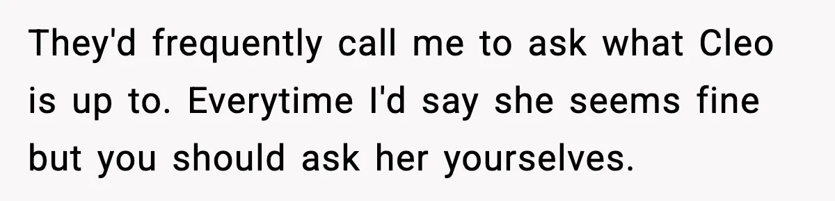 They'd frequently call me to ask what Cleo is up to. Everytime I'd say she seems fine but you should ask her yourselves.