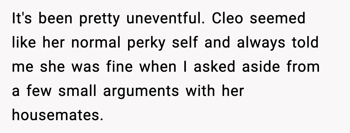 It's been pretty uneventful. Cleo seemed like her normal perky self and always told me she was fine when I asked aside from a few small arguments with her housemates.