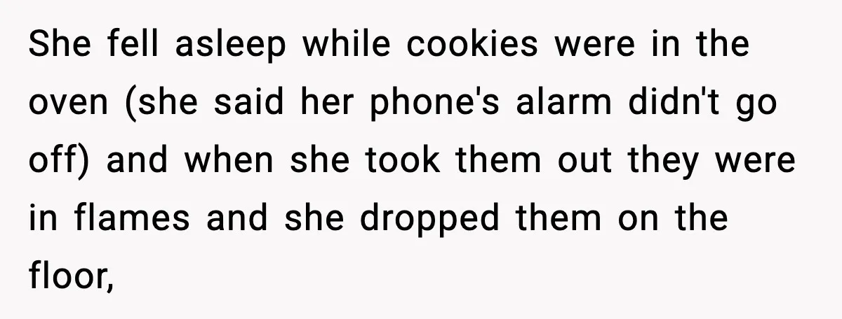 She fell asleep while cookies were in the oven (she said her phone's alarm didn't go off) and when she took them out they were in flames and she dropped...
