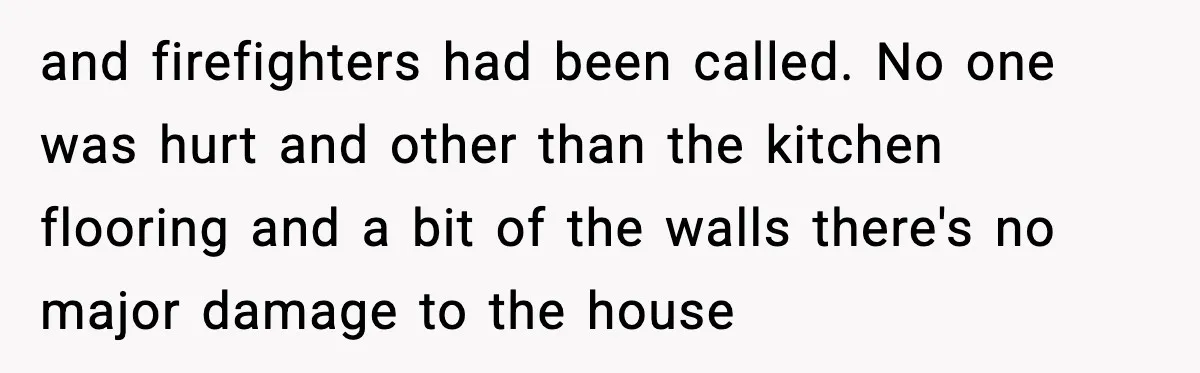 and firefighters had been called. No one was hurt and other than the kitchen flooring and a bit of the walls there's no major damage to the house