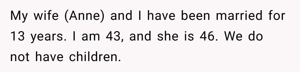 My wife (Anne) and I have been married for 13 years. I am 43, and she is 46. We do not have children.