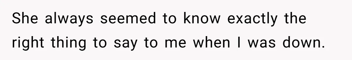 She always seemed to know exactly the right thing to say to me when I was down.