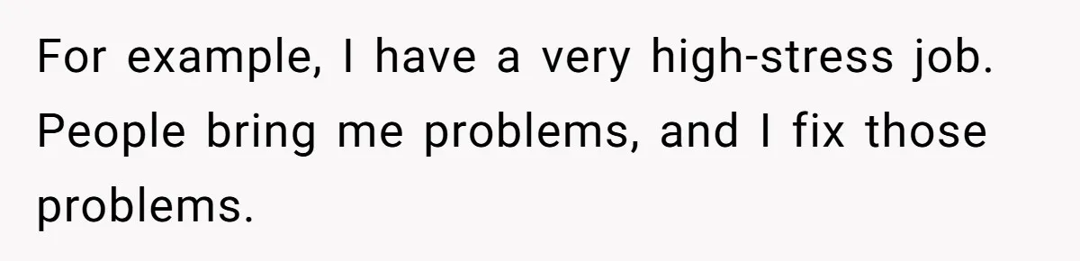 For example, I have a very high-stress job. People bring me problems, and I fix those problems.