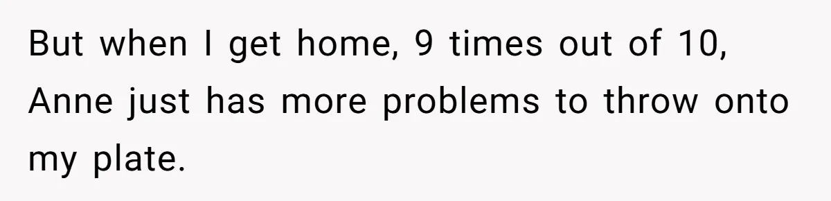 But when I get home, 9 times out of 10, Anne just has more problems to throw onto my plate.