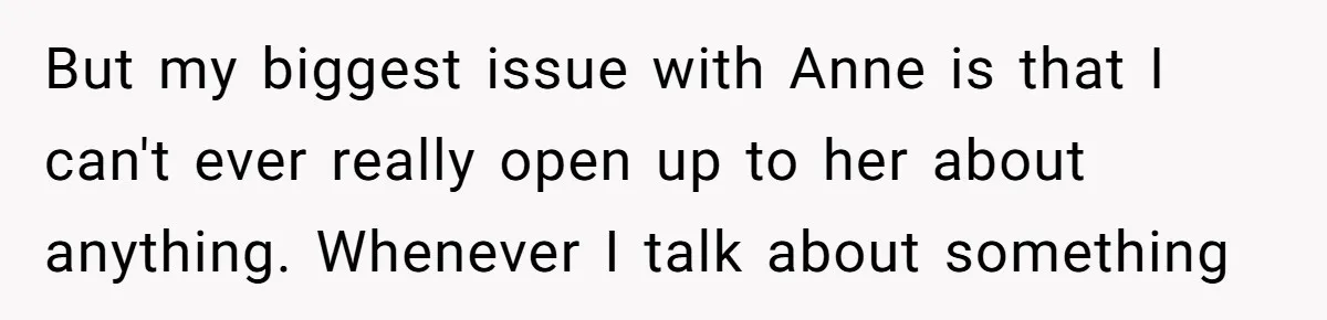 But my biggest issue with Anne is that I can't ever really open up to her about anything. Whenever I talk about something