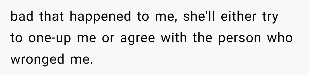 bad that happened to me, she'll either try to one-up me or agree with the person who wronged me.