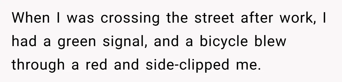 When I was crossing the street after work, I had a green signal, and a bicycle blew through a red and side-clipped me.