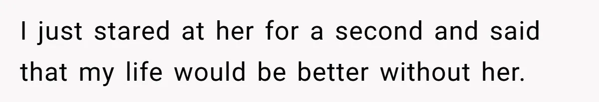 I just stared at her for a second and said that my life would be better without her.
