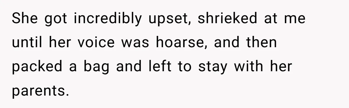 She got incredibly upset, shrieked at me until her voice was hoarse, and then packed a bag and left to stay with her parents.