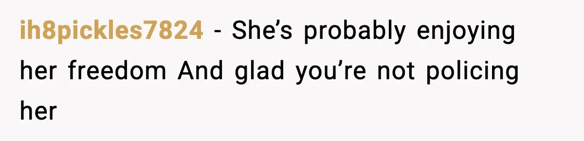ih8pickles7824 - She’s probably enjoying her freedom And glad you’re not policing her