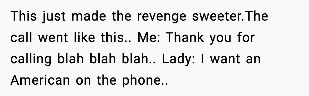 Woman Demands “American” Agent, Gets Trapped In Endless Call Loop This just made the revenge sweeter.The call went like this.. Me: Thank you for calling blah blah blah.. Lady: I want an American on the phone..
