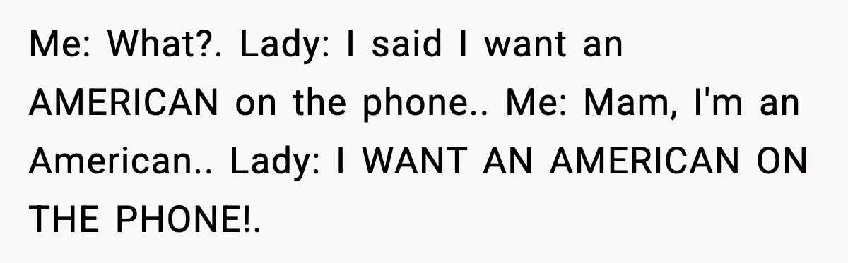 Woman Demands “American” Agent, Gets Trapped In Endless Call Loop Me: What?. Lady: I said I want an AMERICAN on the phone.. Me: Mam, I'm an American.. Lady: I WANT AN AMERICAN ON THE PHONE!.