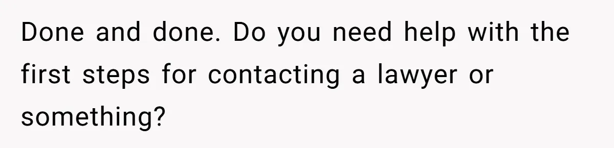 Done and done. Do you need help with the first steps for contacting a lawyer or something?
