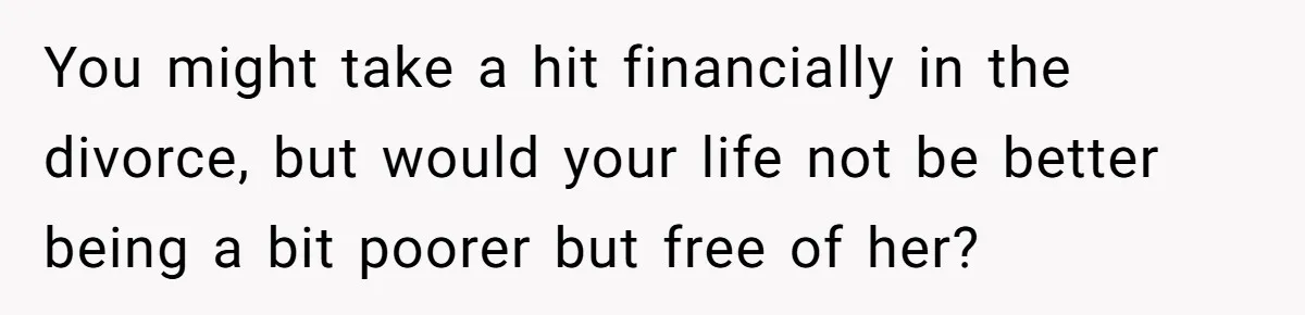 You might take a hit financially in the divorce, but would your life not be better being a bit poorer but free of her?