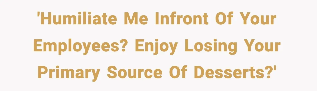 'Humiliate me infront of your employees? Enjoy losing your primary source of desserts?'