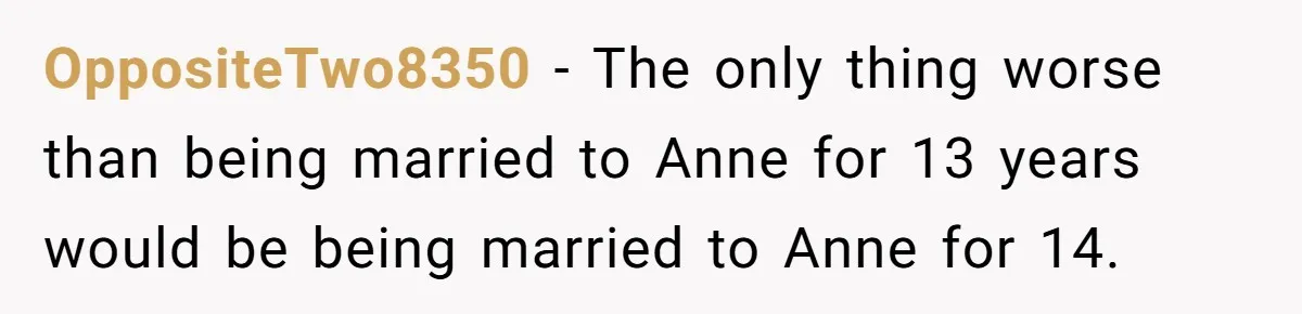 OppositeTwo8350 − The only thing worse than being married to Anne for 13 years would be being married to Anne for 14.