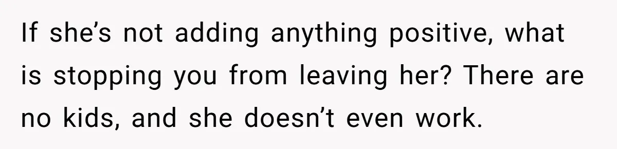If she’s not adding anything positive, what is stopping you from leaving her? There are no kids, and she doesn’t even work.