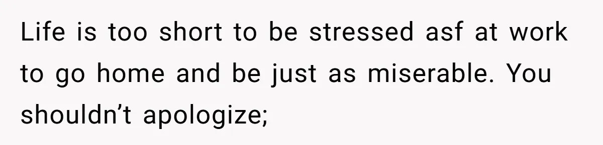 Life is too short to be stressed asf at work to go home and be just as miserable. You shouldn’t apologize;