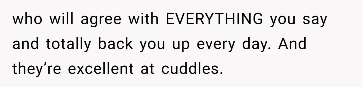 who will agree with EVERYTHING you say and totally back you up every day. And they’re excellent at cuddles.