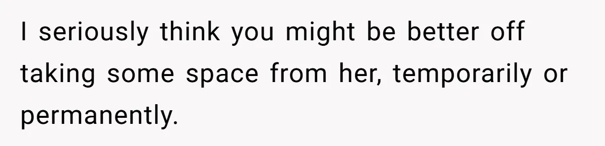 I seriously think you might be better off taking some space from her, temporarily or permanently.