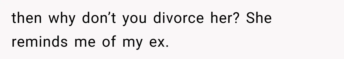 then why don’t you divorce her? She reminds me of my ex.