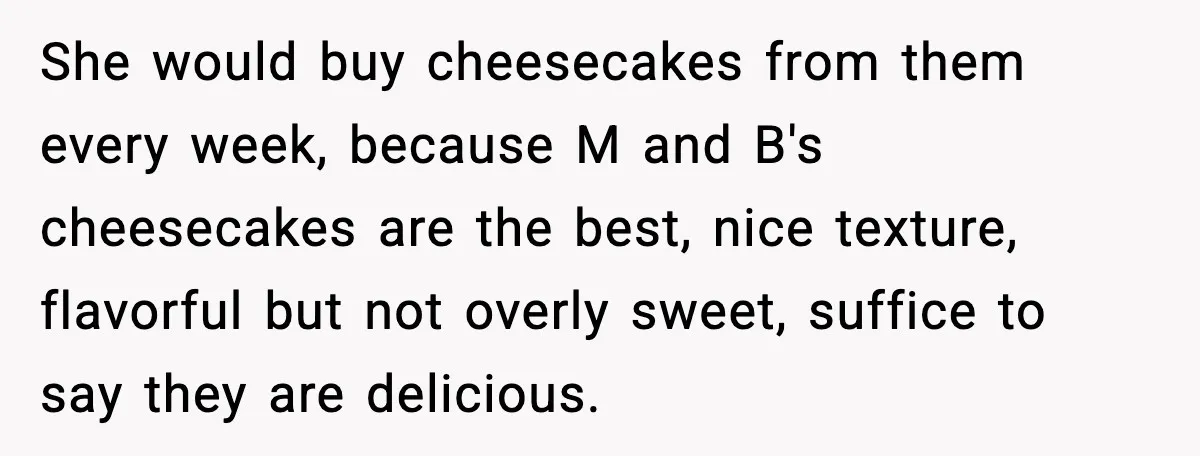 She would buy cheesecakes from them every week, because M and B's cheesecakes are the best, nice texture, flavorful but not overly sweet, suffice to say they are delicious.