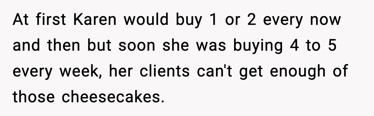 At first Karen would buy 1 or 2 every now and then but soon she was buying 4 to 5 every week, her clients can't get enough of those cheesecakes.