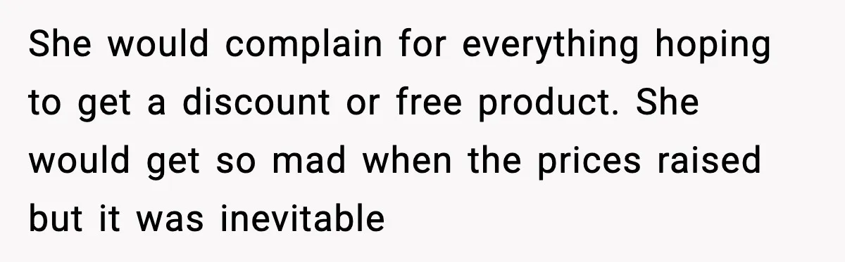She would complain for everything hoping to get a discount or free product. She would get so mad when the prices raised but it was inevitable