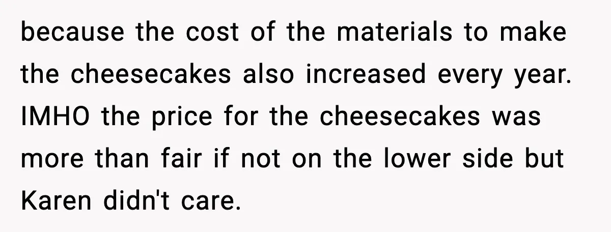 because the cost of the materials to make the cheesecakes also increased every year. IMHO the price for the cheesecakes was more than fair if not on the lower side...