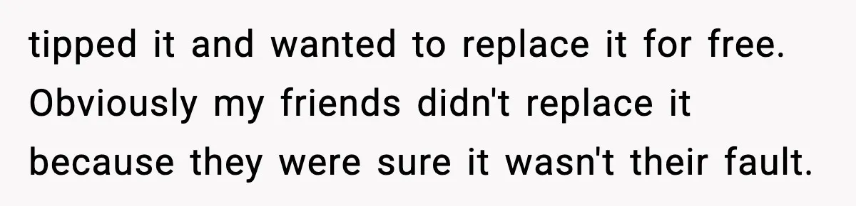 tipped it and wanted to replace it for free. Obviously my friends didn't replace it because they were sure it wasn't their fault.