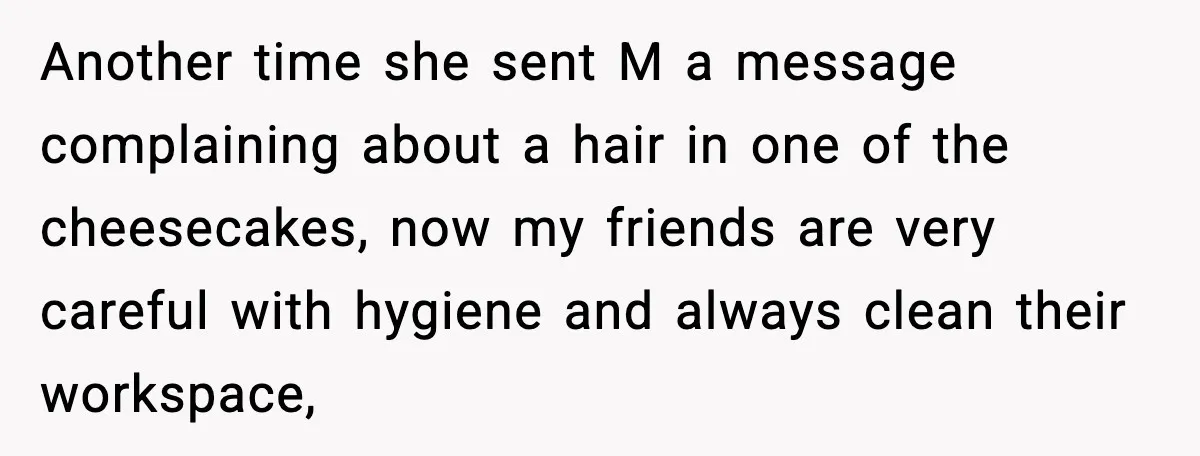Another time she sent M a message complaining about a hair in one of the cheesecakes, now my friends are very careful with hygiene and always clean their workspace,
