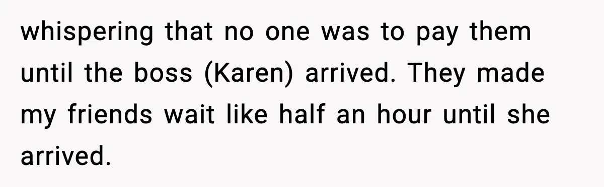 whispering that no one was to pay them until the boss (Karen) arrived. They made my friends wait like half an hour until she arrived.