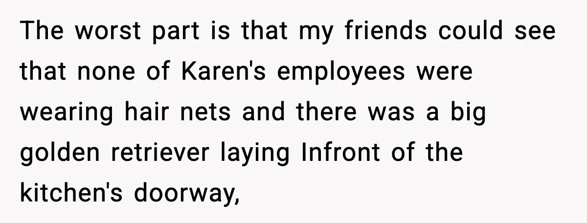 The worst part is that my friends could see that none of Karen's employees were wearing hair nets and there was a big golden retriever laying Infront of the kitchen's...