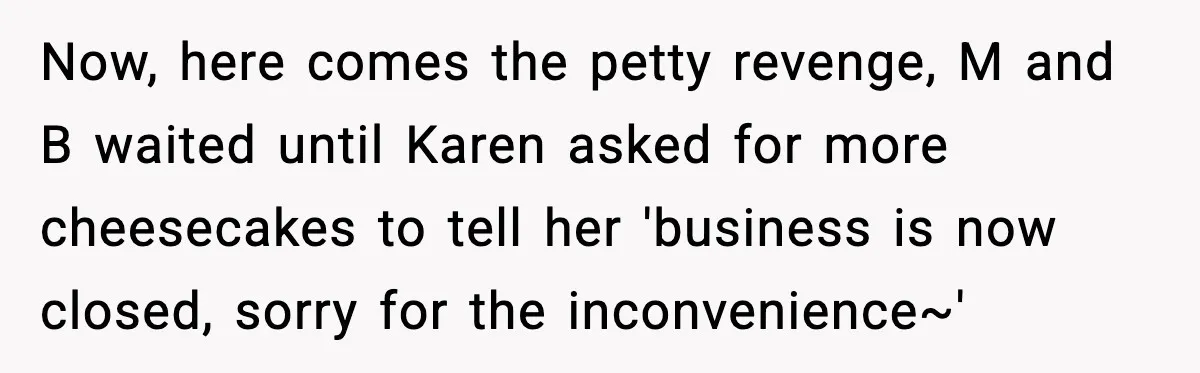 Now, here comes the petty revenge, M and B waited until Karen asked for more cheesecakes to tell her 'business is now closed, sorry for the inconvenience~'