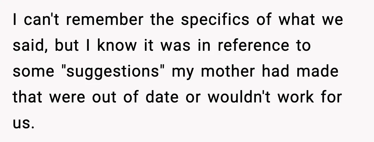 Grandma Talks Behind Daughter’s Back, Baby Monitor Exposes Everything I can't remember the specifics of what we said, but I know it was in reference to some "suggestions" my mother had made that were out of date or wouldn't...
