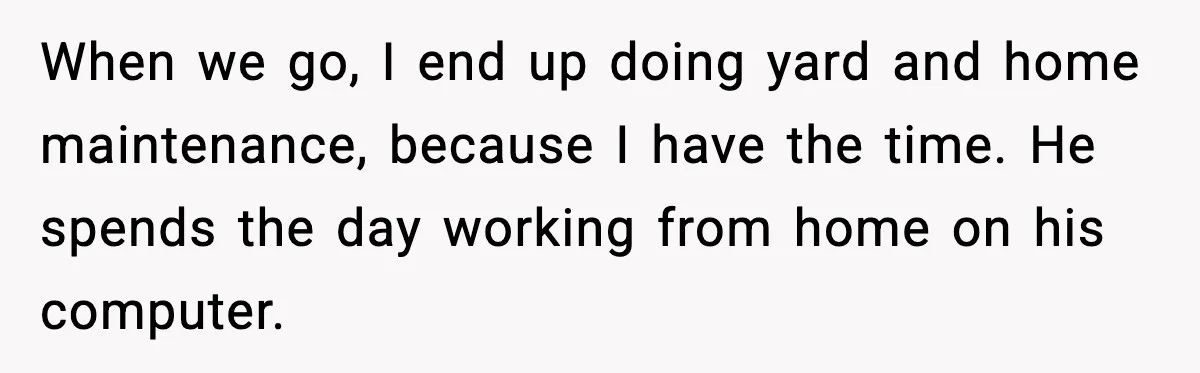 When we go, I end up doing yard and home maintenance, because I have the time. He spends the day working from home on his computer.