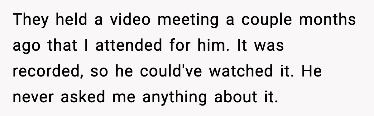 They held a video meeting a couple months ago that I attended for him. It was recorded, so he could've watched it. He never asked me anything about it.