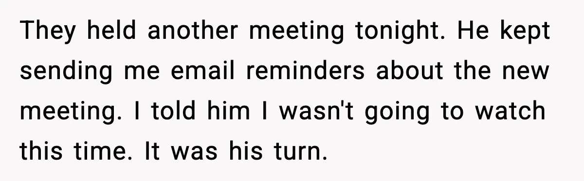 They held another meeting tonight. He kept sending me email reminders about the new meeting. I told him I wasn't going to watch this time. It was his turn.