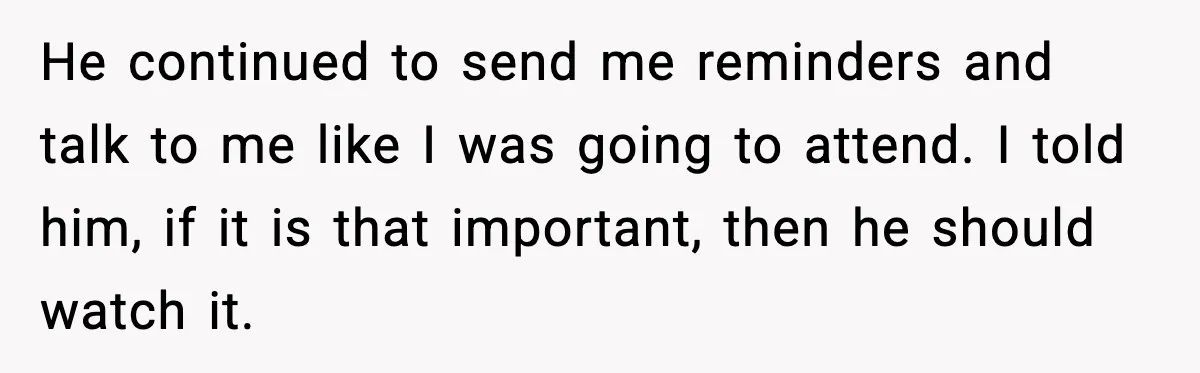 He continued to send me reminders and talk to me like I was going to attend. I told him, if it is that important, then he should watch it.