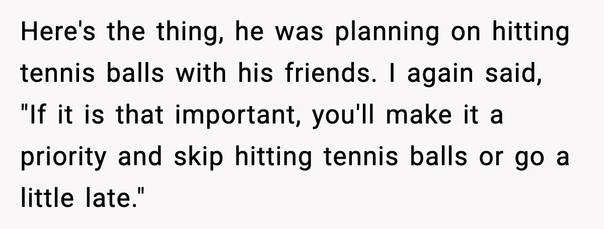 Here's the thing, he was planning on hitting tennis balls with his friends. I again said, "If it is that important, you'll make it a priority and skip hitting tennis...