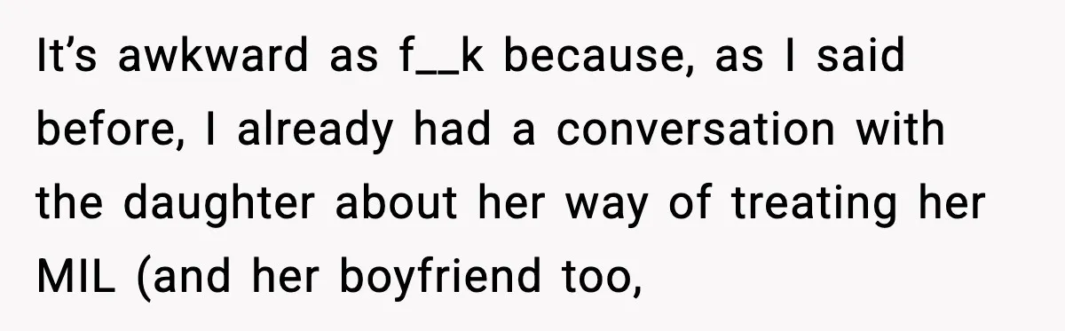 MIL Claims Daughter’s Home As Her Own, Relationship Falls Apart It’s awkward as f__k because, as I said before, I already had a conversation with the daughter about her way of treating her MIL (and her boyfriend too,
