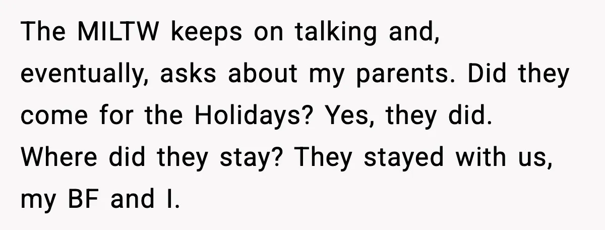 MIL Claims Daughter’s Home As Her Own, Relationship Falls Apart The MILTW keeps on talking and, eventually, asks about my parents. Did they come for the Holidays? Yes, they did. Where did they stay? They stayed with us, my BF...