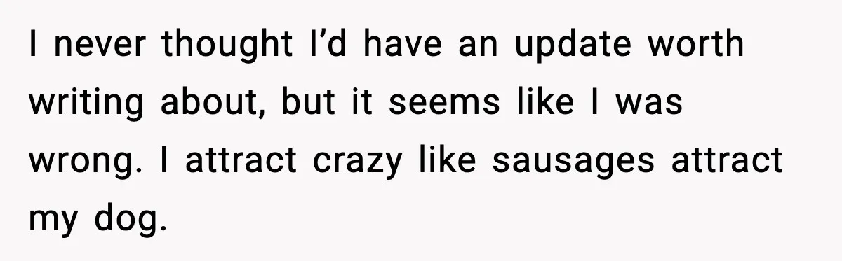 MIL Claims Daughter’s Home As Her Own, Relationship Falls Apart I never thought I’d have an update worth writing about, but it seems like I was wrong. I attract crazy like sausages attract my dog.