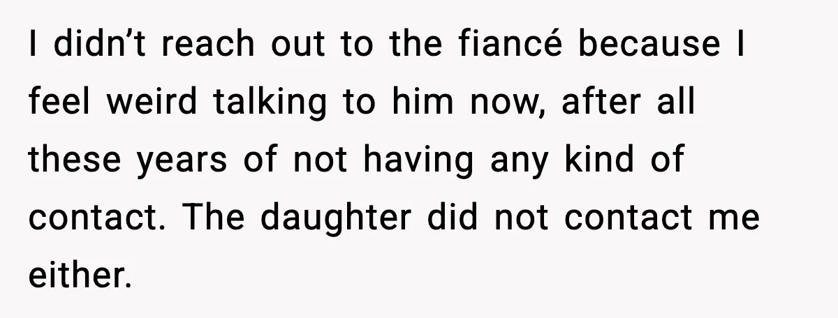 MIL Claims Daughter’s Home As Her Own, Relationship Falls Apart I didn’t reach out to the fiancé because I feel weird talking to him now, after all these years of not having any kind of contact. The daughter did not...