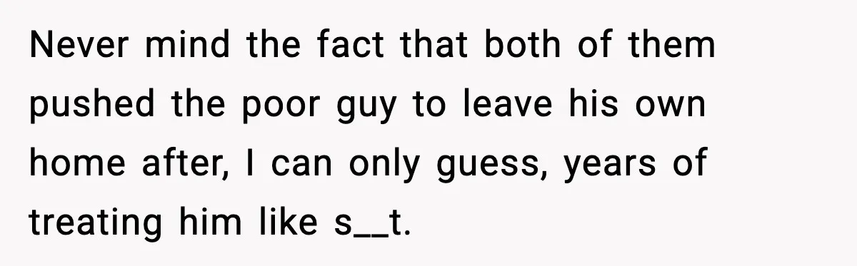 MIL Claims Daughter’s Home As Her Own, Relationship Falls Apart Never mind the fact that both of them pushed the poor guy to leave his own home after, I can only guess, years of treating him like s__t.