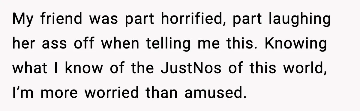 MIL Claims Daughter’s Home As Her Own, Relationship Falls Apart My friend was part horrified, part laughing her ass off when telling me this. Knowing what I know of the JustNos of this world, I’m more worried than amused.