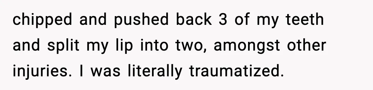 chipped and pushed back 3 of my teeth and split my lip into two, amongst other injuries. I was literally traumatized.