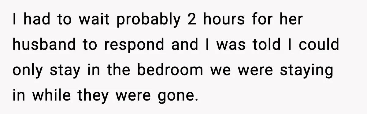 I had to wait probably 2 hours for her husband to respond and I was told I could only stay in the bedroom we were staying in while they were...