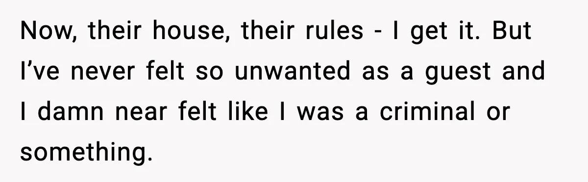 Now, their house, their rules - I get it. But I’ve never felt so unwanted as a guest and I damn near felt like I was a criminal or something.