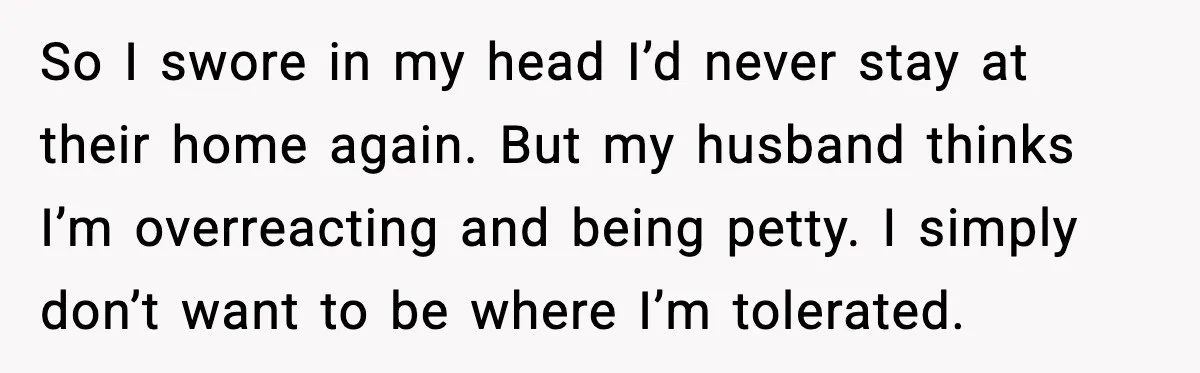 So I swore in my head I’d never stay at their home again. But my husband thinks I’m overreacting and being petty. I simply don’t want to be where I’m...